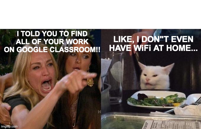 Woman Yelling At Cat Meme | I TOLD YOU TO FIND ALL OF YOUR WORK ON GOOGLE CLASSROOM!! LIKE, I DON"T EVEN HAVE WiFi AT HOME... | image tagged in memes,woman yelling at cat | made w/ Imgflip meme maker