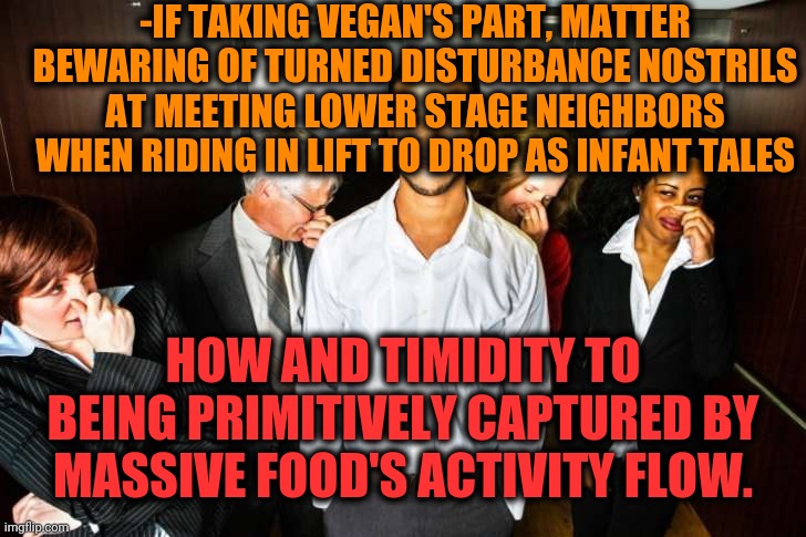 -As saint protection from uncomfortable scene when guessing dat you alone at floor. | -IF TAKING VEGAN'S PART, MATTER BEWARING OF TURNED DISTURBANCE NOSTRILS AT MEETING LOWER STAGE NEIGHBORS WHEN RIDING IN LIFT TO DROP AS INFANT TALES; HOW AND TIMIDITY TO BEING PRIMITIVELY CAPTURED BY MASSIVE FOOD'S ACTIVITY FLOW. | image tagged in elevator fart,vegans do everthing better even fart,eating healthy,bad smell,fresh memes | made w/ Imgflip meme maker