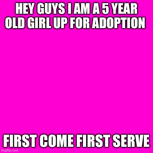 Blank Hot Pink Background | HEY GUYS I AM A 5 YEAR OLD GIRL UP FOR ADOPTION; FIRST COME FIRST SERVE | image tagged in blank hot pink background | made w/ Imgflip meme maker