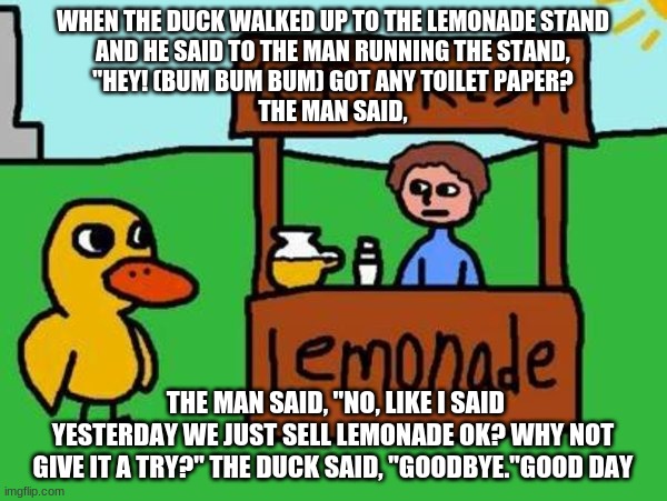 The Duck Song | WHEN THE DUCK WALKED UP TO THE LEMONADE STAND
AND HE SAID TO THE MAN RUNNING THE STAND,
"HEY! (BUM BUM BUM) GOT ANY TOILET PAPER?
THE MAN SA | image tagged in the duck song | made w/ Imgflip meme maker