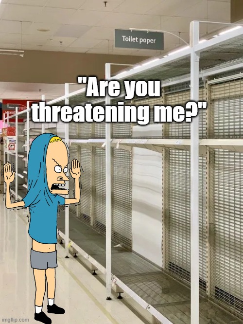 Is this the whole world, now? | "Are you threatening me?" | image tagged in cornholio,toilet paper,bunghole,coronavirus,sheeple,hysteria | made w/ Imgflip meme maker