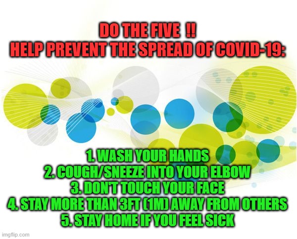 DO THE FIVE | DO THE FIVE  !!
HELP PREVENT THE SPREAD OF COVID-19:; 1. WASH YOUR HANDS
2. COUGH/SNEEZE INTO YOUR ELBOW
3. DON'T TOUCH YOUR FACE
4. STAY MORE THAN 3FT (1M) AWAY FROM OTHERS
5. STAY HOME IF YOU FEEL SICK | image tagged in covid-19,coronavirus | made w/ Imgflip meme maker