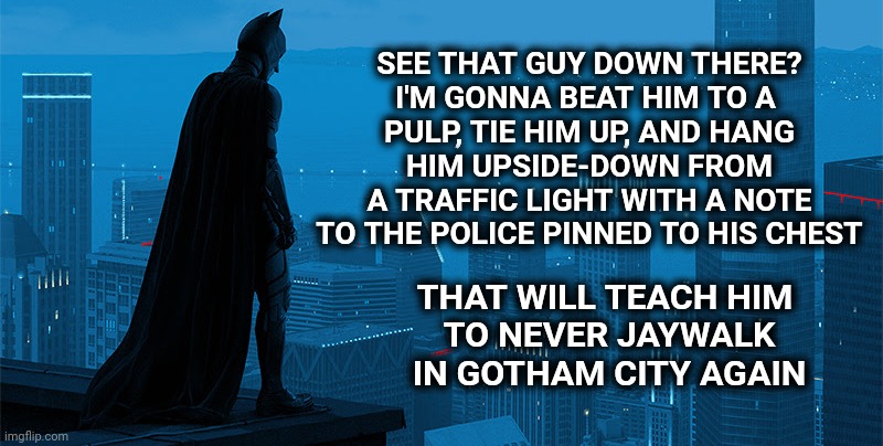 Dark Knight Priorities | SEE THAT GUY DOWN THERE?
I'M GONNA BEAT HIM TO A 
PULP, TIE HIM UP, AND HANG
 HIM UPSIDE-DOWN FROM 
A TRAFFIC LIGHT WITH A NOTE
TO THE POLICE PINNED TO HIS CHEST; THAT WILL TEACH HIM 
TO NEVER JAYWALK IN GOTHAM CITY AGAIN | image tagged in batman skyline,batman | made w/ Imgflip meme maker
