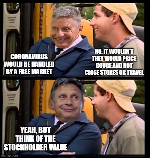 NO, IT WOULDN'T THEY WOULD PRICE GOUGE AND NOT CLOSE STORES OR TRAVEL; CORONAVIRUS WOULD BE HANDLED BY A FREE MARKET; YEAH, BUT THINK OF THE STOCKHOLDER VALUE | image tagged in gary johnson | made w/ Imgflip meme maker