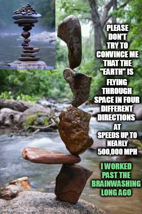 Some Things Just Can't Be Explained by the THEORY of Gravity (Emphasis on THEORY) | PLEASE DON'T TRY TO CONVINCE ME THAT THE "EARTH" IS; FLYING THROUGH SPACE IN FOUR DIFFERENT DIRECTIONS; AT SPEEDS UP TO NEARLY 500,000 MPH; I WORKED PAST THE BRAINWASHING LONG AGO | image tagged in stacked rocks,memes,flat earth,flying in space,nasa hoax,earth not moving | made w/ Imgflip meme maker
