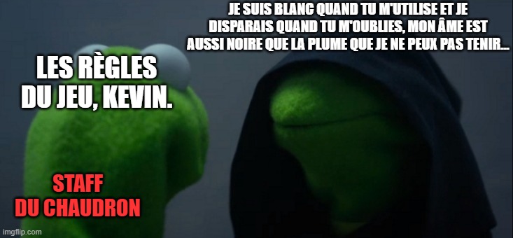 Evil Kermit Meme | JE SUIS BLANC QUAND TU M'UTILISE ET JE DISPARAIS QUAND TU M'OUBLIES, MON ÂME EST AUSSI NOIRE QUE LA PLUME QUE JE NE PEUX PAS TENIR... LES RÈGLES DU JEU, KEVIN. STAFF DU CHAUDRON | image tagged in memes,evil kermit | made w/ Imgflip meme maker