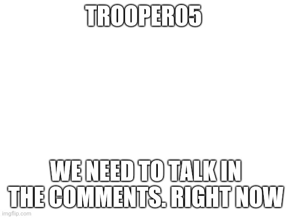 I have several questions for you | TROOPER05; WE NEED TO TALK IN THE COMMENTS. RIGHT NOW | image tagged in blank white template,trooper | made w/ Imgflip meme maker