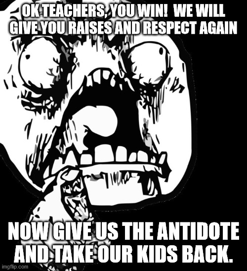 Please Please Please!!!! | OK TEACHERS, YOU WIN!  WE WILL GIVE YOU RAISES AND RESPECT AGAIN; NOW GIVE US THE ANTIDOTE AND TAKE OUR KIDS BACK. | image tagged in you win this time | made w/ Imgflip meme maker