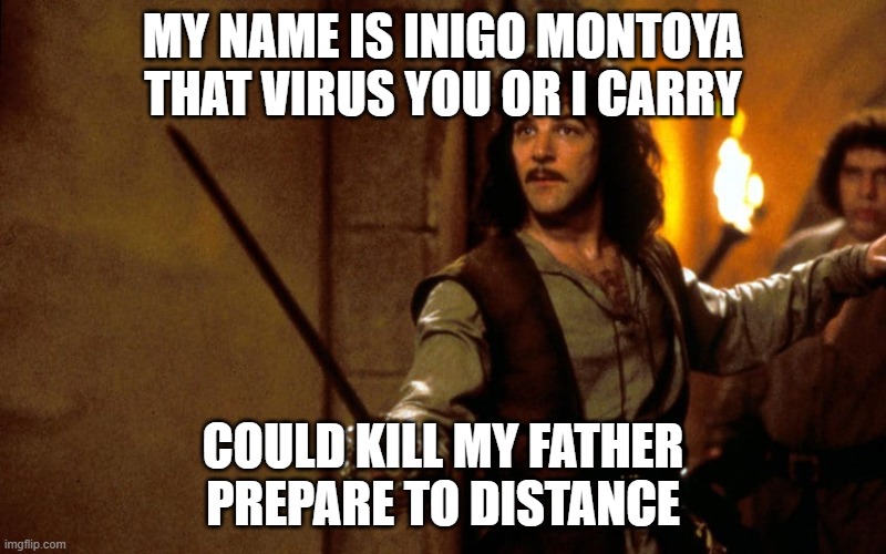 Prepare to Socially Distance |  MY NAME IS INIGO MONTOYA
THAT VIRUS YOU OR I CARRY; COULD KILL MY FATHER
PREPARE TO DISTANCE | image tagged in mandy patinkin,social distance,social distancing,inigo montoya,princess bride,sword | made w/ Imgflip meme maker