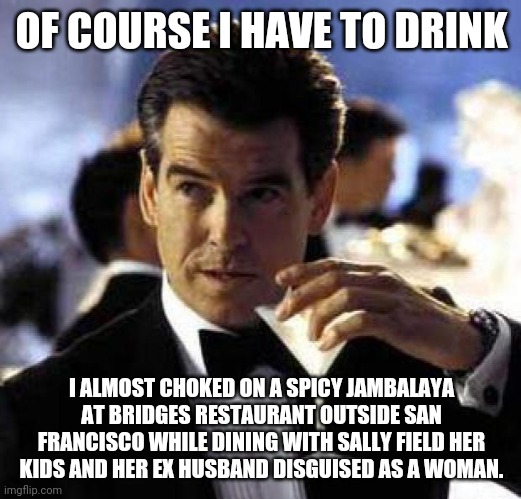 James Bond | OF COURSE I HAVE TO DRINK; I ALMOST CHOKED ON A SPICY JAMBALAYA AT BRIDGES RESTAURANT OUTSIDE SAN FRANCISCO WHILE DINING WITH SALLY FIELD HER KIDS AND HER EX HUSBAND DISGUISED AS A WOMAN. | image tagged in james bond | made w/ Imgflip meme maker