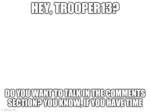 I'm bored | HEY, TROOPER13? DO YOU WANT TO TALK IN THE COMMENTS SECTION? YOU KNOW, IF YOU HAVE TIME | image tagged in blank white template | made w/ Imgflip meme maker