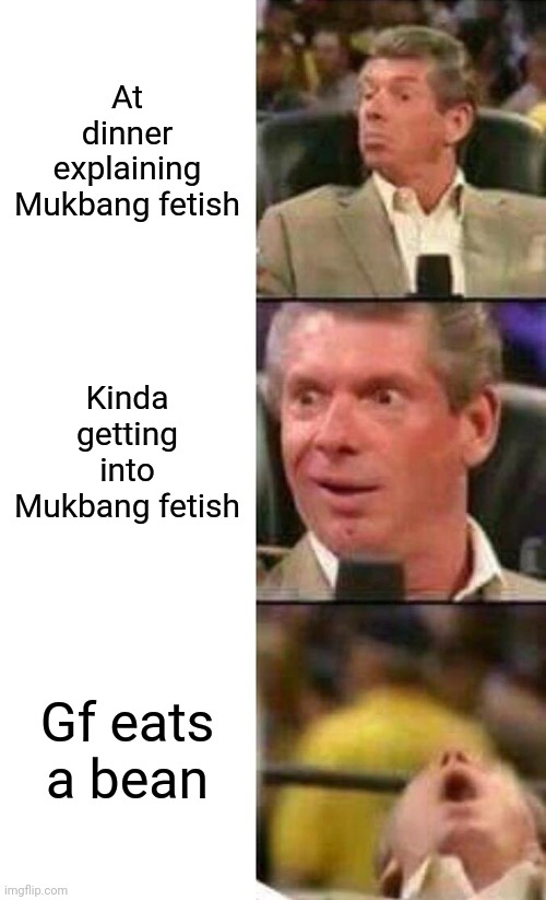 Vince McMahon  | At dinner explaining Mukbang fetish; Kinda getting into Mukbang fetish; Gf eats a bean | image tagged in vince mcmahon,memes | made w/ Imgflip meme maker