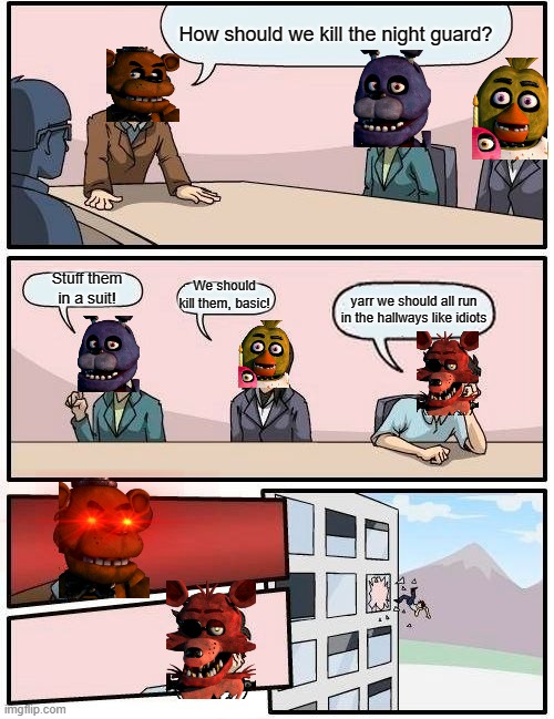 Boardroom Meeting Suggestion Meme | How should we kill the night guard? Stuff them in a suit! We should kill them, basic! yarr we should all run in the hallways like idiots | image tagged in memes,boardroom meeting suggestion | made w/ Imgflip meme maker