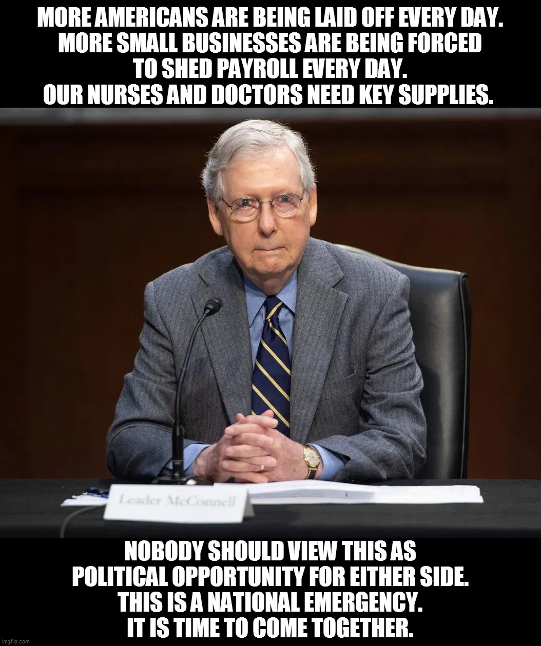 Senate Majority Leader McConnell | MORE AMERICANS ARE BEING LAID OFF EVERY DAY.
MORE SMALL BUSINESSES ARE BEING FORCED
TO SHED PAYROLL EVERY DAY.
OUR NURSES AND DOCTORS NEED KEY SUPPLIES. NOBODY SHOULD VIEW THIS AS
POLITICAL OPPORTUNITY FOR EITHER SIDE.
THIS IS A NATIONAL EMERGENCY.
IT IS TIME TO COME TOGETHER. | image tagged in memes,coronavirus,epidemic,mitch mcconnell,national emergency,ConservativeMemes | made w/ Imgflip meme maker