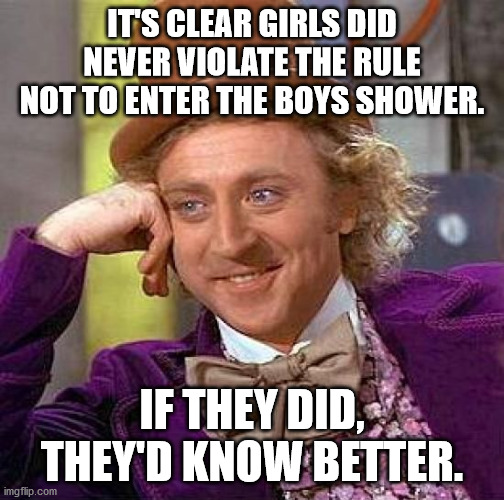 Creepy Condescending Wonka Meme | IT'S CLEAR GIRLS DID NEVER VIOLATE THE RULE NOT TO ENTER THE BOYS SHOWER. IF THEY DID, THEY'D KNOW BETTER. | image tagged in memes,creepy condescending wonka | made w/ Imgflip meme maker