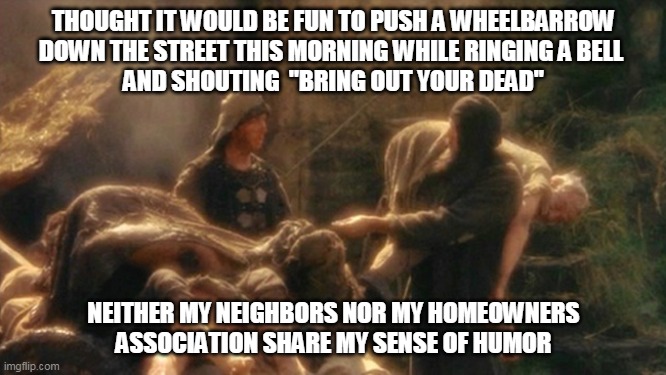 Holy Grail bring out your Dead Memes | THOUGHT IT WOULD BE FUN TO PUSH A WHEELBARROW
DOWN THE STREET THIS MORNING WHILE RINGING A BELL 
AND SHOUTING  "BRING OUT YOUR DEAD"; NEITHER MY NEIGHBORS NOR MY HOMEOWNERS ASSOCIATION SHARE MY SENSE OF HUMOR | image tagged in holy grail bring out your dead memes | made w/ Imgflip meme maker