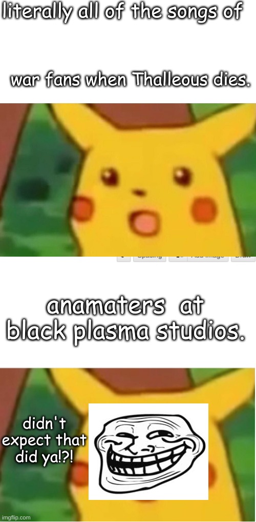 literally all of the songs of; war fans when Thalleous dies. anamaters  at black plasma studios. didn't expect that did ya!?! | image tagged in memes,surprised pikachu | made w/ Imgflip meme maker