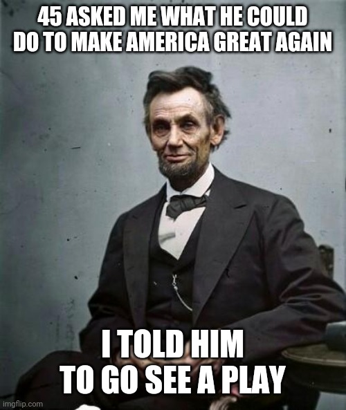 lincoln | 45 ASKED ME WHAT HE COULD DO TO MAKE AMERICA GREAT AGAIN; I TOLD HIM TO GO SEE A PLAY | image tagged in lincoln | made w/ Imgflip meme maker