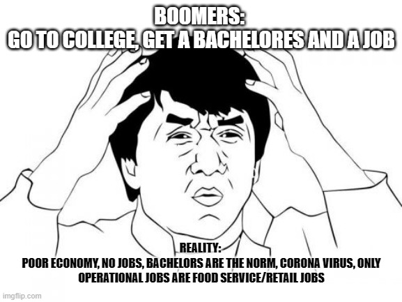 Jackie Chan WTF Meme | BOOMERS: 
GO TO COLLEGE, GET A BACHELORES AND A JOB; REALITY: 
POOR ECONOMY, NO JOBS, BACHELORS ARE THE NORM, CORONA VIRUS, ONLY OPERATIONAL JOBS ARE FOOD SERVICE/RETAIL JOBS | image tagged in memes,jackie chan wtf | made w/ Imgflip meme maker