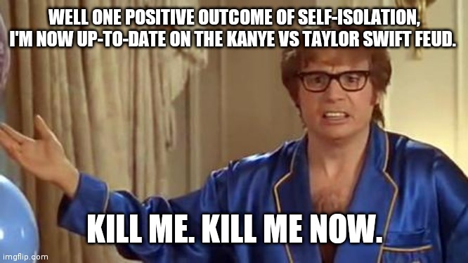 Austin Powers Honestly | WELL ONE POSITIVE OUTCOME OF SELF-ISOLATION, I'M NOW UP-TO-DATE ON THE KANYE VS TAYLOR SWIFT FEUD. KILL ME. KILL ME NOW. | image tagged in memes,austin powers honestly | made w/ Imgflip meme maker