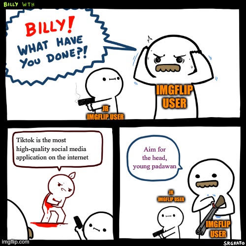 Billy, What Have You Done | IMGFLIP USER; JR IMGFLIP USER; Aim for the head, young padawan; Tiktok is the most high-quality social media application on the internet; JR IMGFLIP USER; IMGFLIP USER | image tagged in billy what have you done | made w/ Imgflip meme maker