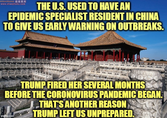 First he closes the NSC epidemic office, then he blinds us in China. We are unprepared and it's Trump's fault.. | THE U.S. USED TO HAVE AN EPIDEMIC SPECIALIST RESIDENT IN CHINA TO GIVE US EARLY WARNING ON OUTBREAKS. TRUMP FIRED HER SEVERAL MONTHS 
BEFORE THE CORONOVIRUS PANDEMIC BEGAN.
THAT'S ANOTHER REASON 
TRUMP LEFT US UNPREPARED. | image tagged in trump,incompetence,coronavirus,covid-19,failure,fail | made w/ Imgflip meme maker