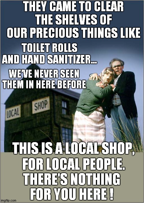 Don't Be Selfish - Use Only Your Local Shop | THEY CAME TO CLEAR THE SHELVES OF OUR PRECIOUS THINGS LIKE; TOILET ROLLS AND HAND SANITIZER... WE'VE NEVER SEEN THEM IN HERE BEFORE; THIS IS A LOCAL SHOP, FOR LOCAL PEOPLE. THERE'S NOTHING FOR YOU HERE ! | image tagged in fun,corona virus,local shop,league of gentlemen | made w/ Imgflip meme maker