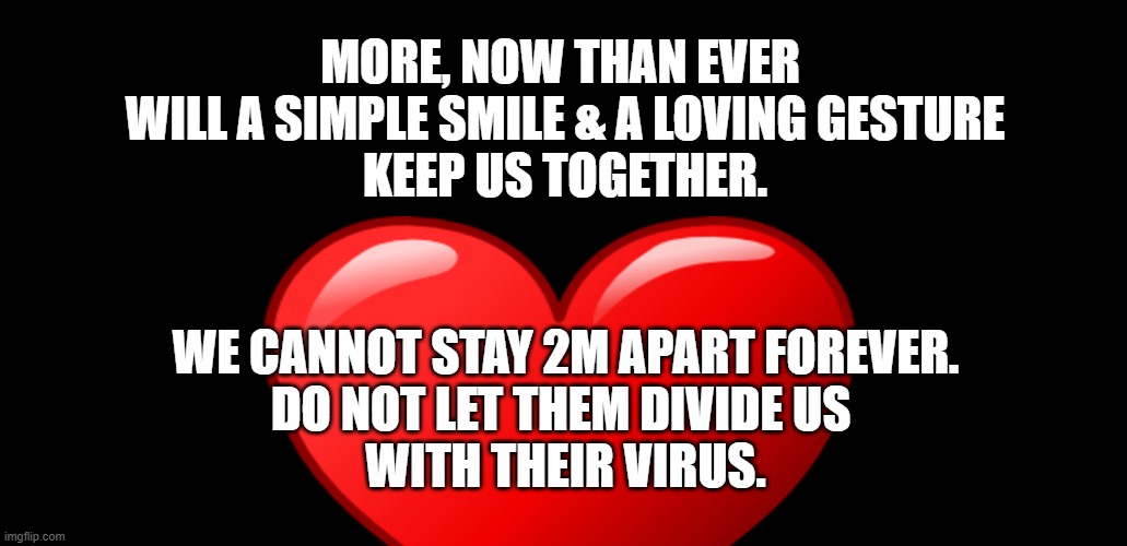 Loving Gestures | MORE, NOW THAN EVER 
WILL A SIMPLE SMILE & A LOVING GESTURE
KEEP US TOGETHER. WE CANNOT STAY 2M APART FOREVER.
DO NOT LET THEM DIVIDE US 
WITH THEIR VIRUS. | image tagged in free speech,government,politics,trump,love,heart | made w/ Imgflip meme maker
