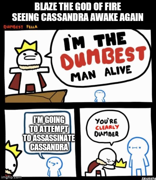 I'm the dumbest man alive | BLAZE THE GOD OF FIRE SEEING CASSANDRA AWAKE AGAIN; I'M GOING TO ATTEMPT TO ASSASSINATE CASSANDRA | image tagged in i'm the dumbest man alive | made w/ Imgflip meme maker