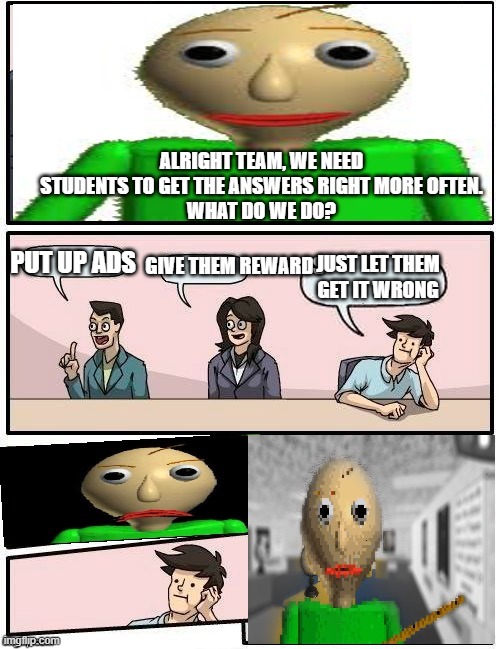 Baldi’s Meeting Suggestion | ALRIGHT TEAM, WE NEED STUDENTS TO GET THE ANSWERS RIGHT MORE OFTEN.
WHAT DO WE DO? PUT UP ADS; GIVE THEM REWARDS; JUST LET THEM GET IT WRONG | image tagged in baldis meeting suggestion | made w/ Imgflip meme maker