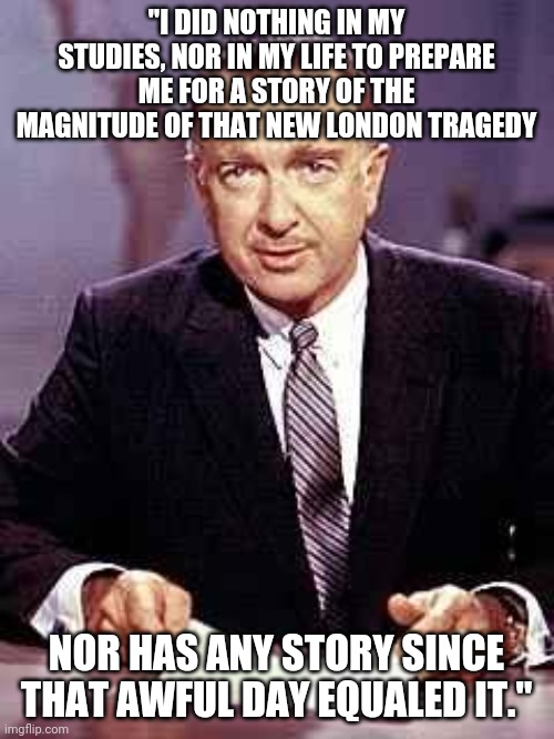 Walter Cronkite | "I DID NOTHING IN MY STUDIES, NOR IN MY LIFE TO PREPARE ME FOR A STORY OF THE MAGNITUDE OF THAT NEW LONDON TRAGEDY; NOR HAS ANY STORY SINCE THAT AWFUL DAY EQUALED IT." | image tagged in walter cronkite | made w/ Imgflip meme maker
