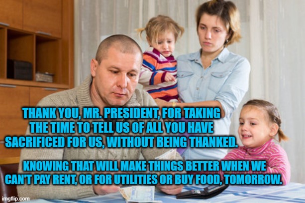 Poor Family  | THANK YOU, MR. PRESIDENT, FOR TAKING THE TIME TO TELL US OF ALL YOU HAVE SACRIFICED FOR US, WITHOUT BEING THANKED. KNOWING THAT WILL MAKE THINGS BETTER WHEN WE CAN'T PAY RENT, OR FOR UTILITIES OR BUY FOOD, TOMORROW. | image tagged in poor family | made w/ Imgflip meme maker