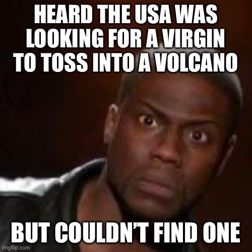 Huh | HEARD THE USA WAS LOOKING FOR A VIRGIN TO TOSS INTO A VOLCANO; BUT COULDN’T FIND ONE | image tagged in huh | made w/ Imgflip meme maker