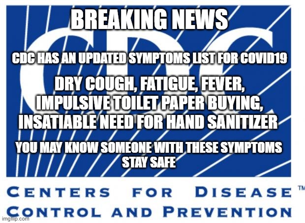 Covid19 | BREAKING NEWS; CDC HAS AN UPDATED SYMPTOMS LIST FOR COVID19; DRY COUGH, FATIGUE, FEVER, IMPULSIVE TOILET PAPER BUYING, INSATIABLE NEED FOR HAND SANITIZER; YOU MAY KNOW SOMEONE WITH THESE SYMPTOMS
STAY SAFE | image tagged in cdc,coronavirus,covid19,virus,medicine,memes | made w/ Imgflip meme maker