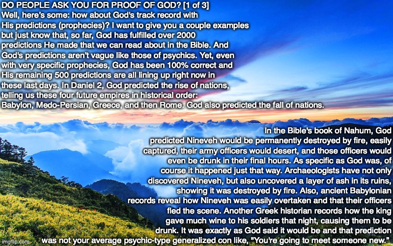 DO PEOPLE ASK YOU FOR PROOF OF GOD? [1 of 3]
Well, here’s some: how about God's track record with His predictions (prophecies)? I want to give you a couple examples but just know that, so far, God has fulfilled over 2000 predictions He made that we can read about in the Bible. And God's predictions aren’t vague like those of psychics. Yet, even with very specific prophecies, God has been 100% correct and His remaining 500 predictions are all lining up right now in these last days. In Daniel 2, God predicted the rise of nations, telling us these four future empires in historical order: Babylon, Medo-Persian, Greece, and then Rome. God also predicted the fall of nations. In the Bible's book of Nahum, God predicted Nineveh would be permanently destroyed by fire, easily captured, their army officers would desert, and those officers would even be drunk in their final hours. As specific as God was, of course it happened just that way. Archaeologists have not only discovered Nineveh, but also uncovered a layer of ash in its ruins, showing it was destroyed by fire. Also, ancient Babylonian records reveal how Nineveh was easily overtaken and that their officers fled the scene. Another Greek historian records how the king gave much wine to his soldiers that night, causing them to be drunk. It was exactly as God said it would be and that prediction was not your average psychic-type generalized con like, "You're going to meet someone new.” | image tagged in prophecy,prediction,god,bible,christian,proof | made w/ Imgflip meme maker