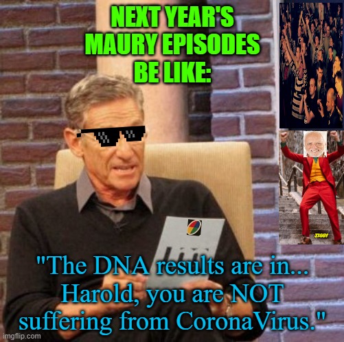 Maury Lie Detector Meme | NEXT YEAR'S
MAURY EPISODES
BE LIKE:; JIGGY; "The DNA results are in...
Harold, you are NOT suffering from CoronaVirus." | image tagged in memes,coronavirus,covid-19,hand sanitizer,social distancing,quarantine | made w/ Imgflip meme maker