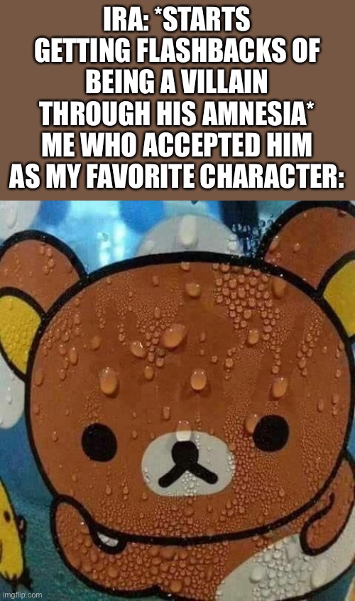 Still my favorite, he’s hecking hilarious | IRA: *STARTS GETTING FLASHBACKS OF BEING A VILLAIN THROUGH HIS AMNESIA*
ME WHO ACCEPTED HIM AS MY FAVORITE CHARACTER: | image tagged in sweat bear,anime | made w/ Imgflip meme maker