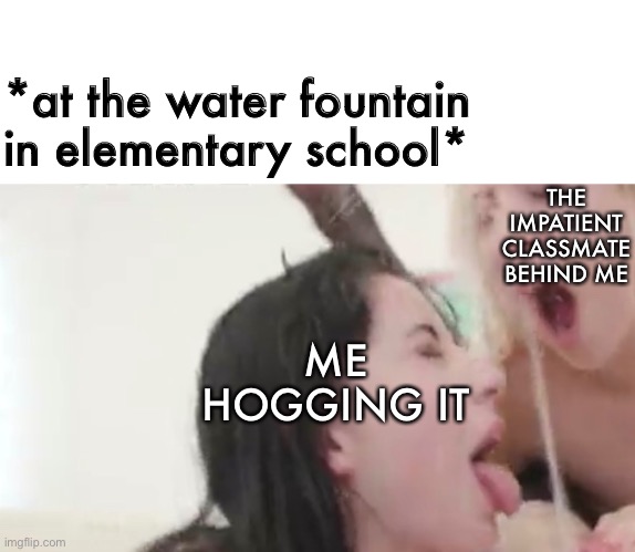 That's good stuff | *at the water fountain in elementary school*; THE IMPATIENT CLASSMATE BEHIND ME; ME HOGGING IT | image tagged in fountain,water,elementary,school,thirsty | made w/ Imgflip meme maker