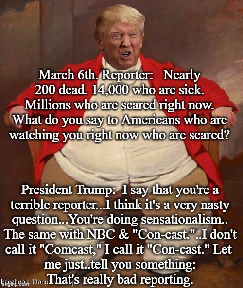 Trump: I Say That You're A Terrible Reporter. Very Nasty Question! | March 6th. Reporter:   Nearly 200 dead. 14,000 who are sick. Millions who are scared right now. What do you say to Americans who are
watching you right now who are scared? President Trump:  I say that you're a
terrible reporter...I think it's a very nasty
question...You're doing sensationalism..
The same with NBC & "Con-cast."..I don't
call it "Comcast," I call it "Con-cast." Let 
me just..tell you something:
That's really bad reporting. | image tagged in trump fat,trump blaming others,trump nasty | made w/ Imgflip meme maker