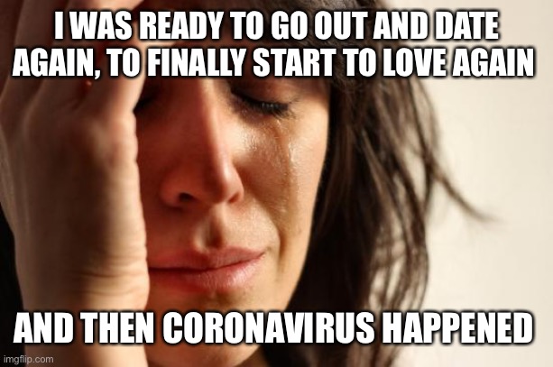 First World Problems | I WAS READY TO GO OUT AND DATE AGAIN, TO FINALLY START TO LOVE AGAIN; AND THEN CORONAVIRUS HAPPENED | image tagged in memes,first world problems | made w/ Imgflip meme maker