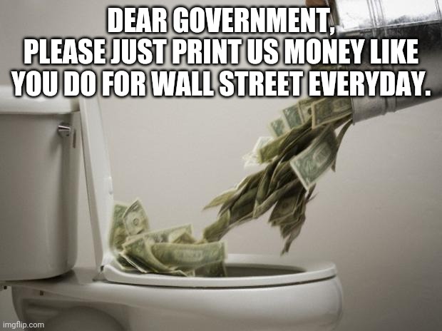 money down toilet |  DEAR GOVERNMENT,
PLEASE JUST PRINT US MONEY LIKE YOU DO FOR WALL STREET EVERYDAY. | image tagged in money down toilet | made w/ Imgflip meme maker