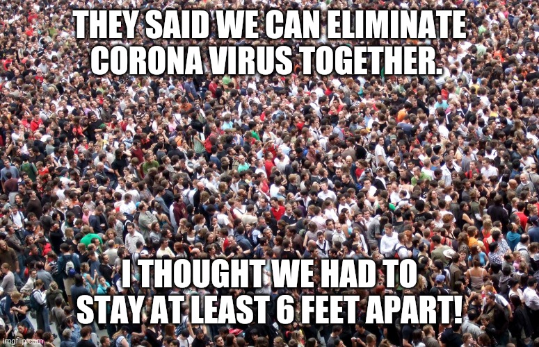 crowd of people | THEY SAID WE CAN ELIMINATE CORONA VIRUS TOGETHER. I THOUGHT WE HAD TO STAY AT LEAST 6 FEET APART! | image tagged in crowd of people | made w/ Imgflip meme maker
