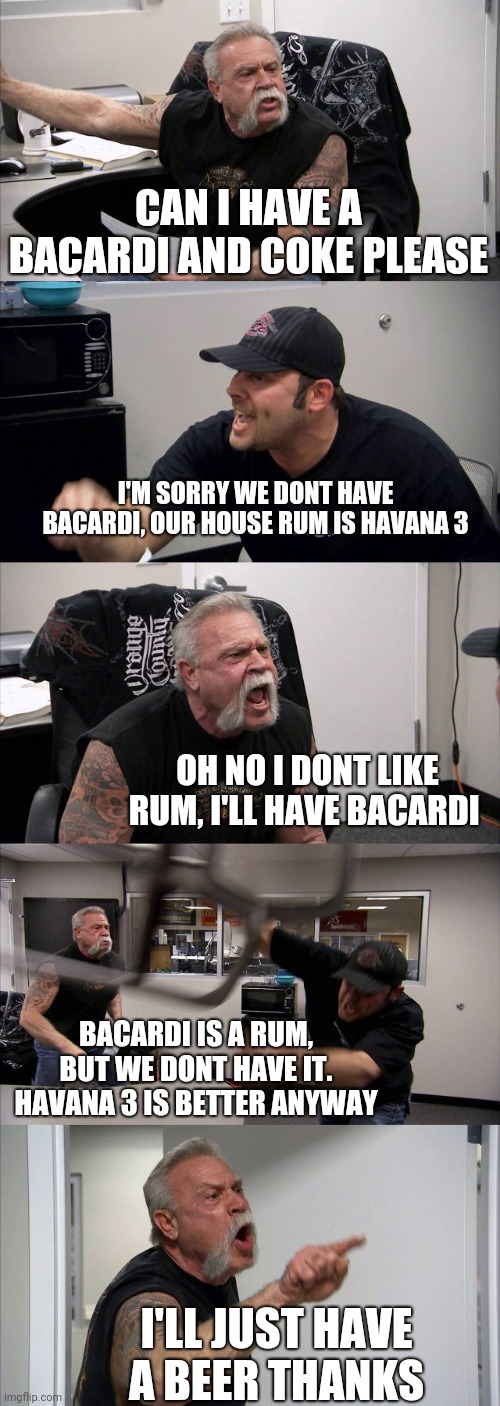 American Chopper Argument Meme | CAN I HAVE A BACARDI AND COKE PLEASE; I'M SORRY WE DONT HAVE BACARDI, OUR HOUSE RUM IS HAVANA 3; OH NO I DONT LIKE RUM, I'LL HAVE BACARDI; BACARDI IS A RUM, BUT WE DONT HAVE IT. HAVANA 3 IS BETTER ANYWAY; I'LL JUST HAVE A BEER THANKS | image tagged in memes,american chopper argument | made w/ Imgflip meme maker