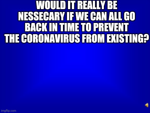 Well, At Least We Won't Have Chaos Happening Right Now | WOULD IT REALLY BE NESSECARY IF WE CAN ALL GO BACK IN TIME TO PREVENT THE CORONAVIRUS FROM EXISTING? | image tagged in jeopardy question | made w/ Imgflip meme maker