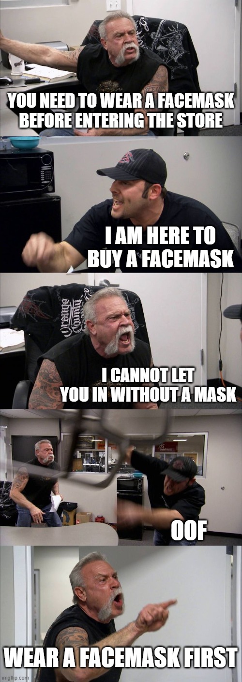 American Chopper Argument | YOU NEED TO WEAR A FACEMASK BEFORE ENTERING THE STORE; I AM HERE TO BUY A FACEMASK; I CANNOT LET YOU IN WITHOUT A MASK; OOF; WEAR A FACEMASK FIRST | image tagged in memes,american chopper argument | made w/ Imgflip meme maker