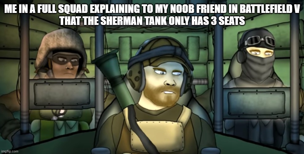 Battlefield Friends Full Tank | ME IN A FULL SQUAD EXPLAINING TO MY NOOB FRIEND IN BATTLEFIELD V
THAT THE SHERMAN TANK ONLY HAS 3 SEATS | image tagged in battlefield friends full tank | made w/ Imgflip meme maker
