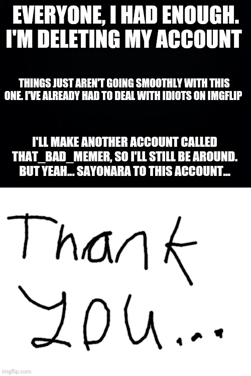 If you're wondering about that thank you at the end, that's my handwriting... | EVERYONE, I HAD ENOUGH. I'M DELETING MY ACCOUNT; THINGS JUST AREN'T GOING SMOOTHLY WITH THIS ONE. I'VE ALREADY HAD TO DEAL WITH IDIOTS ON IMGFLIP; I'LL MAKE ANOTHER ACCOUNT CALLED THAT_BAD_MEMER, SO I'LL STILL BE AROUND. BUT YEAH... SAYONARA TO THIS ACCOUNT... | image tagged in black background,blank white template,goodbye,imgflip,deleted accounts | made w/ Imgflip meme maker
