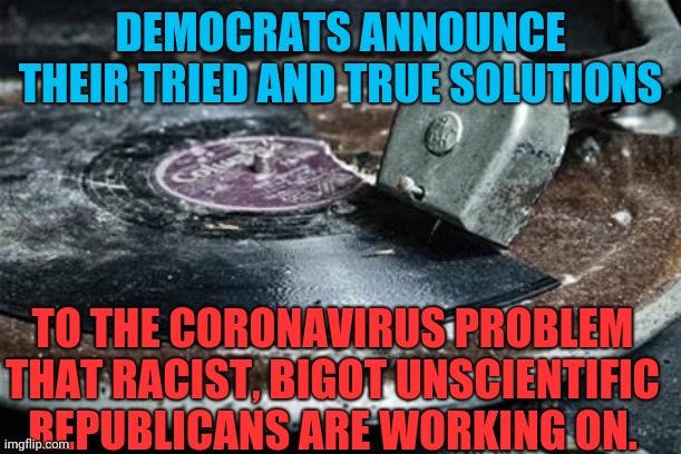If it wasn't for so many ideas that don't work, Democrats wouldn't have any ideas at all. COVID19? We need abortion funding! | DEMOCRATS ANNOUNCE THEIR TRIED AND TRUE SOLUTIONS; TO THE CORONAVIRUS PROBLEM THAT RACIST, BIGOT UNSCIENTIFIC REPUBLICANS ARE WORKING ON. | image tagged in broken record | made w/ Imgflip meme maker