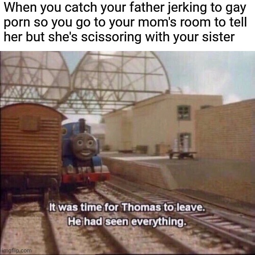 It was time for thomas to leave | When you catch your father jerking to gay 
porn so you go to your mom's room to tell 
her but she's scissoring with your sister | image tagged in it was time for thomas to leave | made w/ Imgflip meme maker