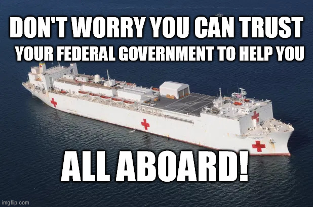 USNS Comfort to the Rescue! | YOUR FEDERAL GOVERNMENT TO HELP YOU; DON'T WORRY YOU CAN TRUST; ALL ABOARD! | image tagged in covid-19,coronavirus,pandemic,trump,corona virus | made w/ Imgflip meme maker